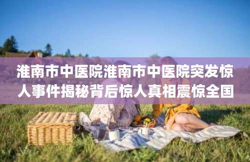 淮南市中医院淮南市中医院突发惊人事件揭秘背后惊人真相震惊全国