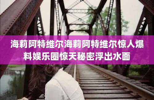 海莉阿特维尔海莉阿特维尔惊人爆料娱乐圈惊天秘密浮出水面