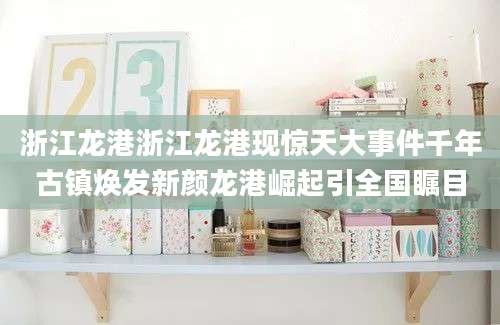 浙江龙港浙江龙港现惊天大事件千年古镇焕发新颜龙港崛起引全国瞩目