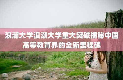 浪潮大学浪潮大学重大突破揭秘中国高等教育界的全新里程碑