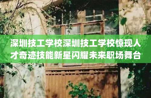 深圳技工学校深圳技工学校惊现人才奇迹技能新星闪耀未来职场舞台