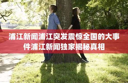 浦江新闻浦江突发震惊全国的大事件浦江新闻独家揭秘真相
