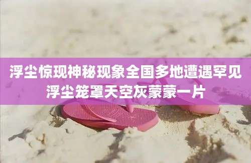 浮尘惊现神秘现象全国多地遭遇罕见浮尘笼罩天空灰蒙蒙一片