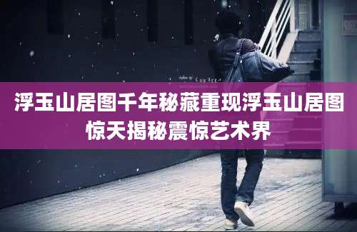 浮玉山居图千年秘藏重现浮玉山居图惊天揭秘震惊艺术界