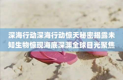 深海行动深海行动惊天秘密揭露未知生物惊现海底深渊全球目光聚焦
