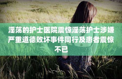 淫荡的护士医院震惊淫荡护士涉嫌严重道德败坏事件同行及患者震惊不已
