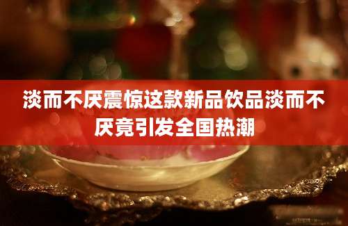 淡而不厌震惊这款新品饮品淡而不厌竟引发全国热潮