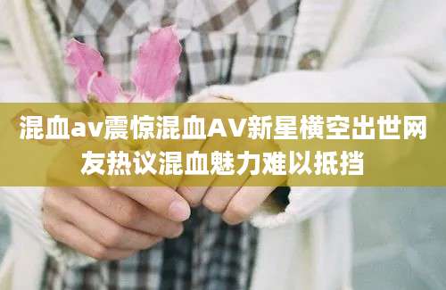 混血av震惊混血AV新星横空出世网友热议混血魅力难以抵挡