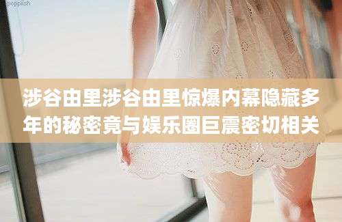 涉谷由里涉谷由里惊爆内幕隐藏多年的秘密竟与娱乐圈巨震密切相关