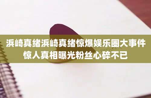 浜崎真绪浜崎真绪惊爆娱乐圈大事件惊人真相曝光粉丝心碎不已
