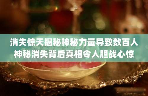 消失惊天揭秘神秘力量导致数百人神秘消失背后真相令人胆战心惊