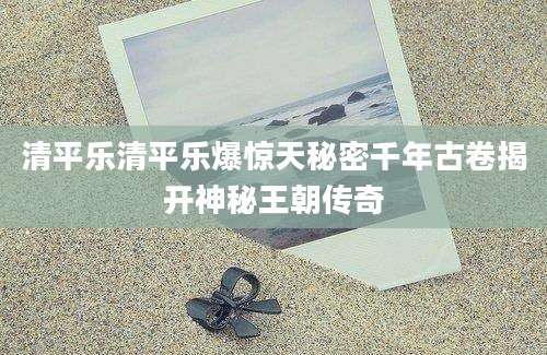 清平乐清平乐爆惊天秘密千年古卷揭开神秘王朝传奇
