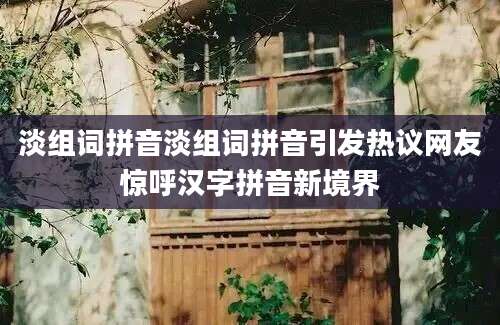 淡组词拼音淡组词拼音引发热议网友惊呼汉字拼音新境界