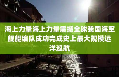 海上力量海上力量震撼全球我国海军舰艇编队成功完成史上最大规模远洋巡航