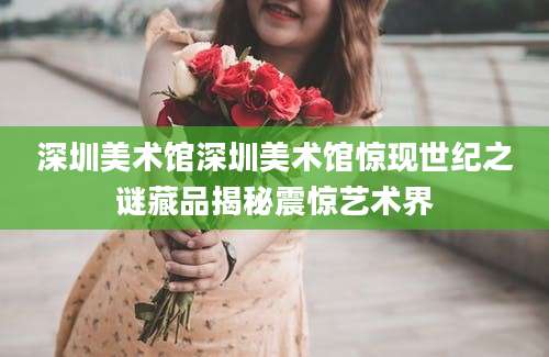 深圳美术馆深圳美术馆惊现世纪之谜藏品揭秘震惊艺术界