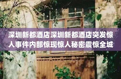 深圳新都酒店深圳新都酒店突发惊人事件内部惊现惊人秘密震惊全城