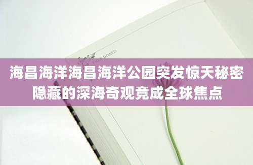 海昌海洋海昌海洋公园突发惊天秘密隐藏的深海奇观竟成全球焦点