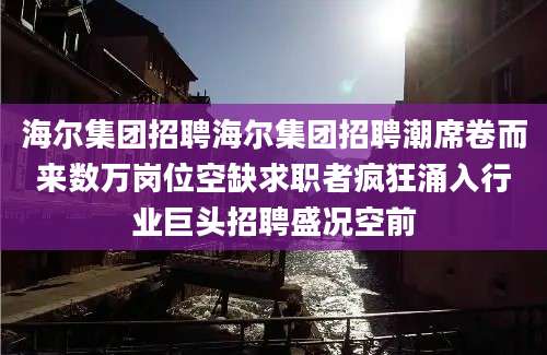 海尔集团招聘海尔集团招聘潮席卷而来数万岗位空缺求职者疯狂涌入行业巨头招聘盛况空前