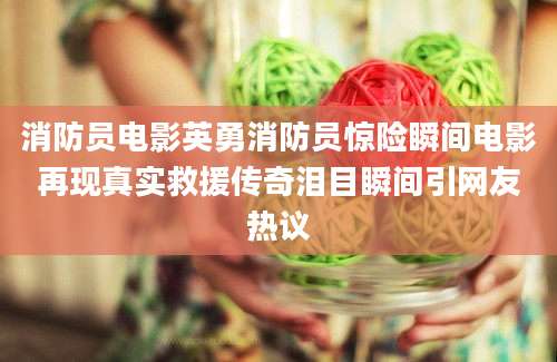 消防员电影英勇消防员惊险瞬间电影再现真实救援传奇泪目瞬间引网友热议