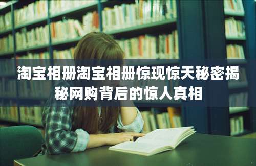淘宝相册淘宝相册惊现惊天秘密揭秘网购背后的惊人真相