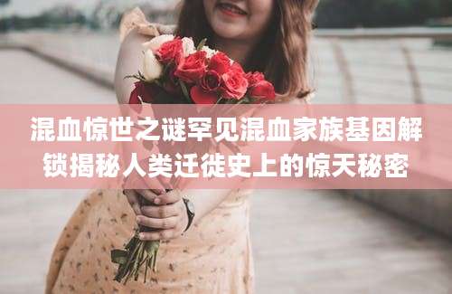 混血惊世之谜罕见混血家族基因解锁揭秘人类迁徙史上的惊天秘密