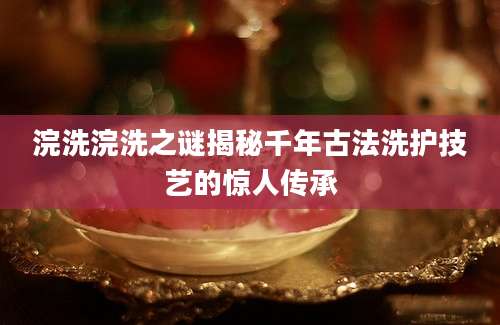浣洗浣洗之谜揭秘千年古法洗护技艺的惊人传承