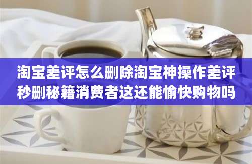淘宝差评怎么删除淘宝神操作差评秒删秘籍消费者这还能愉快购物吗