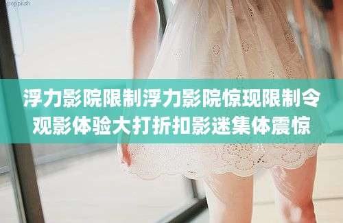 浮力影院限制浮力影院惊现限制令观影体验大打折扣影迷集体震惊