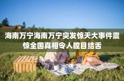 海南万宁海南万宁突发惊天大事件震惊全国真相令人瞠目结舌