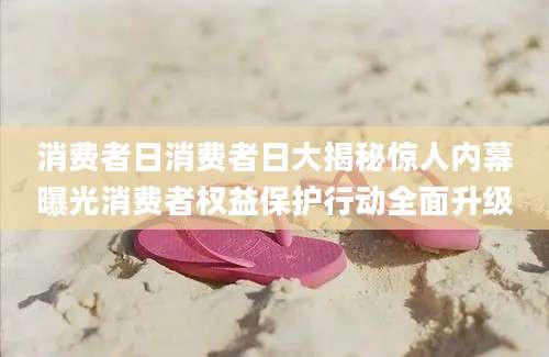 消费者日消费者日大揭秘惊人内幕曝光消费者权益保护行动全面升级