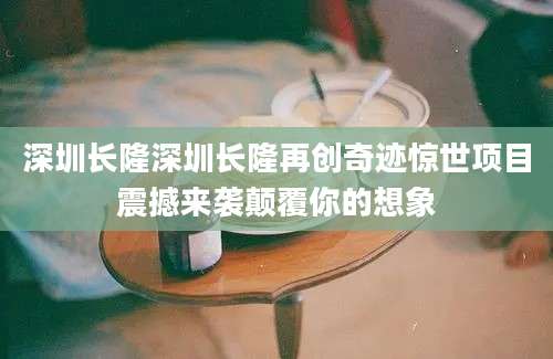 深圳长隆深圳长隆再创奇迹惊世项目震撼来袭颠覆你的想象
