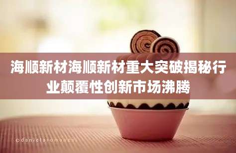 海顺新材海顺新材重大突破揭秘行业颠覆性创新市场沸腾