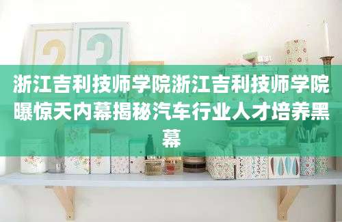 浙江吉利技师学院浙江吉利技师学院曝惊天内幕揭秘汽车行业人才培养黑幕