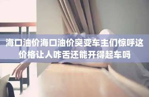 海口油价海口油价突变车主们惊呼这价格让人咋舌还能开得起车吗