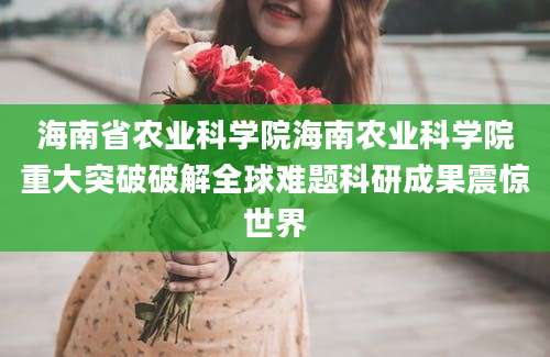 海南省农业科学院海南农业科学院重大突破破解全球难题科研成果震惊世界