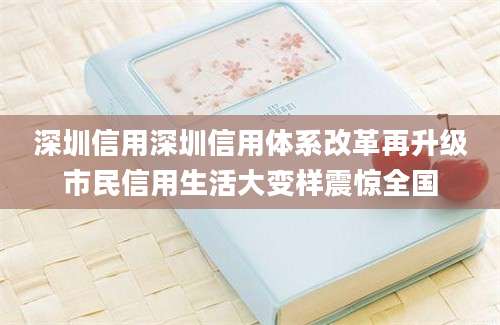 深圳信用深圳信用体系改革再升级市民信用生活大变样震惊全国