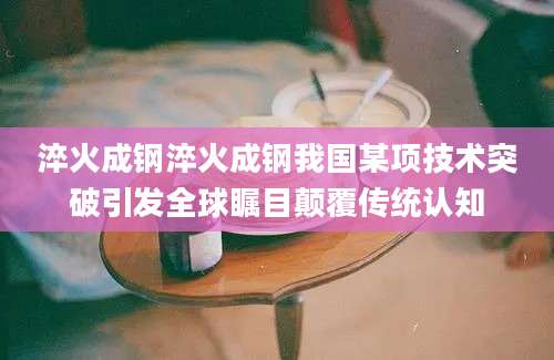 淬火成钢淬火成钢我国某项技术突破引发全球瞩目颠覆传统认知