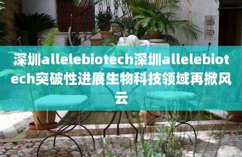 深圳allelebiotech深圳allelebiotech突破性进展生物科技领域再掀风云