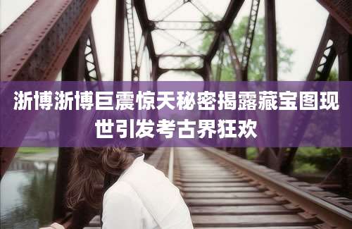 浙博浙博巨震惊天秘密揭露藏宝图现世引发考古界狂欢
