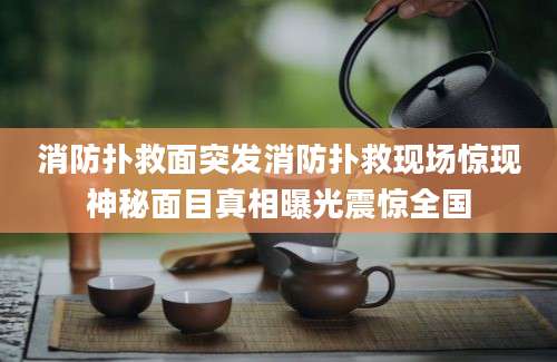消防扑救面突发消防扑救现场惊现神秘面目真相曝光震惊全国