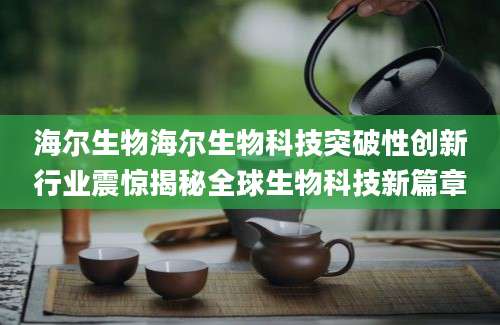 海尔生物海尔生物科技突破性创新行业震惊揭秘全球生物科技新篇章
