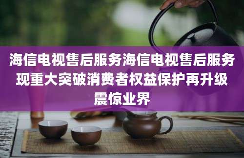 海信电视售后服务海信电视售后服务现重大突破消费者权益保护再升级震惊业界