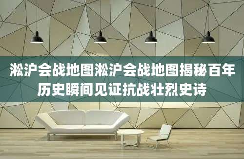 淞沪会战地图淞沪会战地图揭秘百年历史瞬间见证抗战壮烈史诗