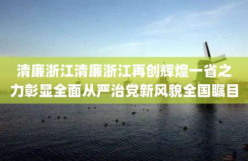 清廉浙江清廉浙江再创辉煌一省之力彰显全面从严治党新风貌全国瞩目