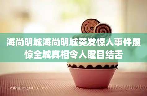 海尚明城海尚明城突发惊人事件震惊全城真相令人瞠目结舌