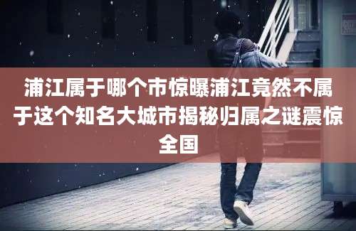 浦江属于哪个市惊曝浦江竟然不属于这个知名大城市揭秘归属之谜震惊全国