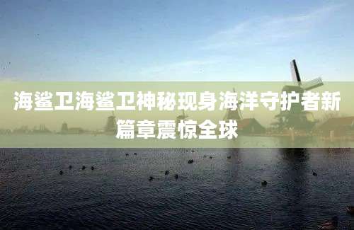 海鲨卫海鲨卫神秘现身海洋守护者新篇章震惊全球