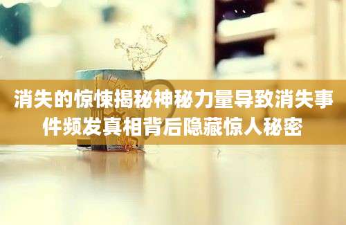 消失的惊悚揭秘神秘力量导致消失事件频发真相背后隐藏惊人秘密