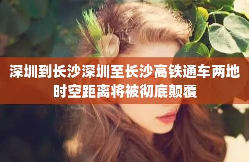 深圳到长沙深圳至长沙高铁通车两地时空距离将被彻底颠覆