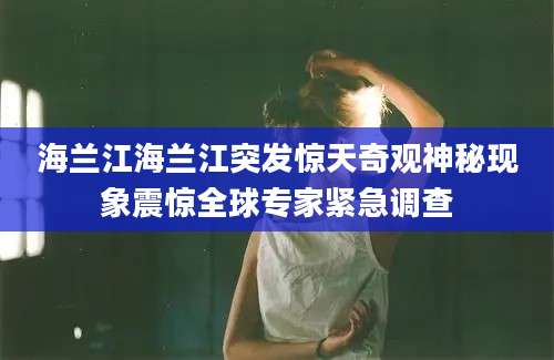 海兰江海兰江突发惊天奇观神秘现象震惊全球专家紧急调查